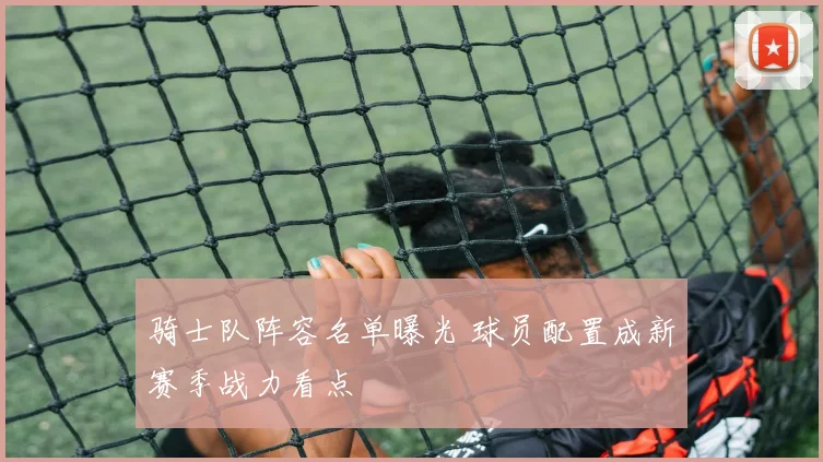 骑士队阵容名单曝光 球员配置成新赛季战力看点