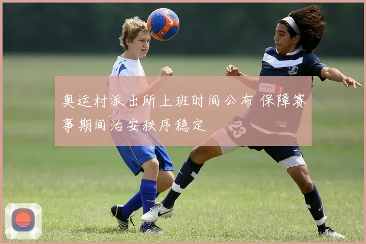 奥运村派出所上班时间公布 保障赛事期间治安秩序稳定