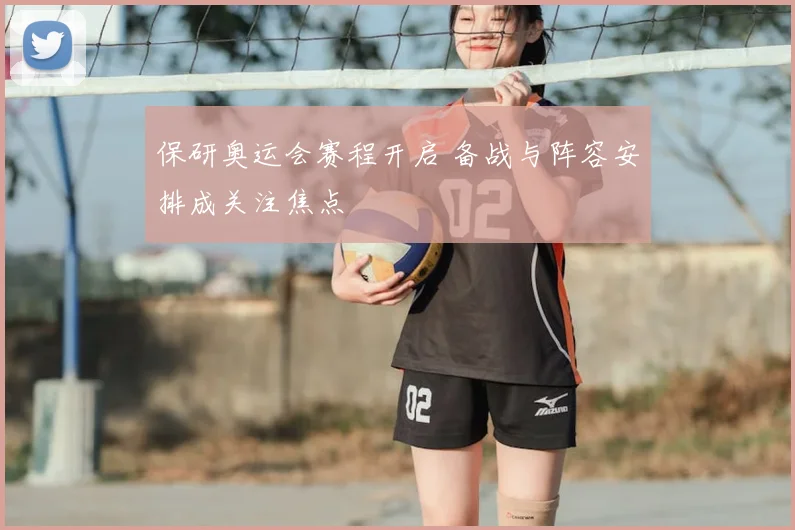 保研奥运会赛程开启 备战与阵容安排成关注焦点