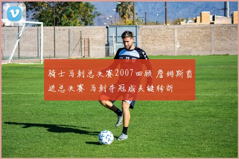 骑士马刺总决赛2007回顾 詹姆斯首进总决赛 马刺夺冠成关键转折