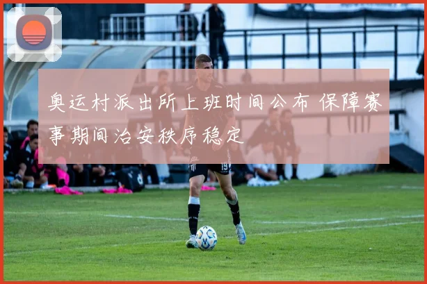 奥运村派出所上班时间公布 保障赛事期间治安秩序稳定