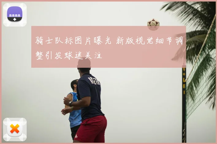 骑士队标图片曝光 新版视觉细节调整引发球迷关注