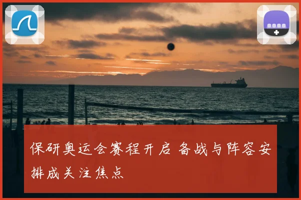 保研奥运会赛程开启 备战与阵容安排成关注焦点