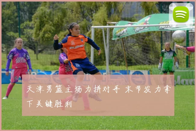 天津男篮主场力拼对手 末节发力拿下关键胜利