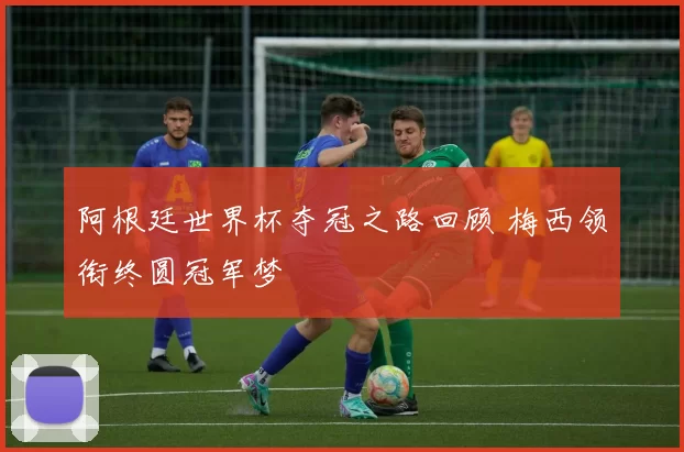 阿根廷世界杯夺冠之路回顾 梅西领衔终圆冠军梦